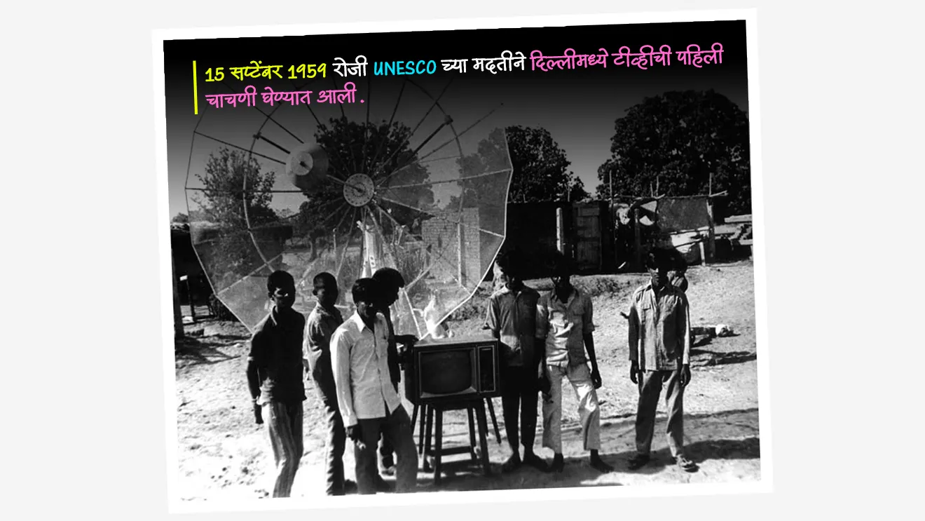 भारतामध्ये दूरदर्शनचा इतिहास (Evolution of TV in India) :

सुरुवातीचा आणि चाचणी टप्पा (1959–1965) :
•  15 सप्टेंबर 1959 रोजी UNESCO च्या मदतीने दिल्लीमध्ये टीव्ही ची पहिली चाचणी घेण्यात आली.
•  हा प्रयोग पूर्णपणे All India Radio (AIR) मार्फत संचलित होता.
• शालेय शिक्षण, ग्रामीण विकास, जनजागृती हे सुरुवातीचे कार्यक्रम असतं.
	
भारतात दूरदर्शन सेवेची स्थापना केव्हा झाली ?

• स्थापना : भारतात 1965 मध्ये दूरदर्शन सेवेची स्थापना झाली.
• 1965 पासून नियमित दूरदर्शन प्रसारण सुरू झाले.
• या काळात दूरदर्शन स्वतंत्र सेवा म्हणून आकाराला आले.
• मुंबई, कोलकाता, चेन्नई, अमृतसर, श्रीनगर यांसारख्या शहरांत नविन टीव्ही केंद्रे सुरू करण्यात आली.