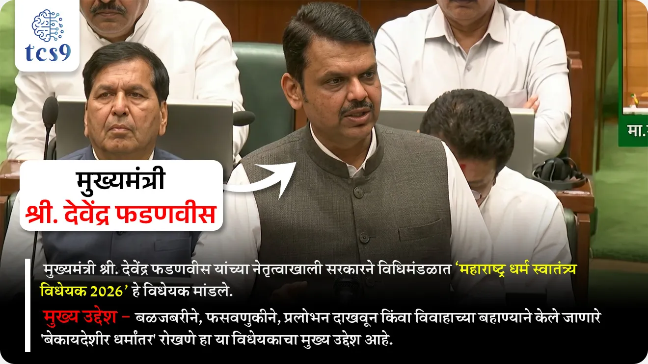 Maharashtra Freedom of Religion Bill 2026
📚 Subject : GS - राज्यशास्त्र - कायदे (विधेयक)
सरळसेवा, तलाठी, वनरक्षक, पोलीस भरती, अग्निवीर , रेल्वे भरती, SSC GD, MPSC, UPSC परीक्षेसाठी विचारलेले / संभाव्य महत्त्वपूर्ण प्रश्न
प्रश्न) ‘महाराष्ट्र धर्म स्वातंत्र्य विधेयक 2026’ चा मुख्य उद्देश काय आहे ?
1. सर्व धर्मांचे प्रचार प्रोत्साहित करणे
2. धार्मिक संस्थांना अनुदान देणे
3. नवीन धार्मिक स्थळांची उभारणी करणे
4. बळजबरी, फसवणूक किंवा प्रलोभनाद्वारे होणारे धर्मांतर रोखणे
उत्तर : बळजबरी, फसवणूक किंवा प्रलोभनाद्वारे होणारे धर्मांतर रोखणे
📰 बातमी काय ?
• मुख्यमंत्री श्री. देवेंद्र फडणवीस यांच्या नेतृत्वाखाली सरकारने विधिमंडळात ‘महाराष्ट्र धर्म स्वातंत्र्य विधेयक 2026‘ हे विधेयक मांडले.
• मुख्य उद्देश - बळजबरीने, फसवणुकीने, प्रलोभन दाखवून किंवा विवाहाच्या बहाण्याने केले जाणारे 'बेकायदेशीर धर्मांतर' रोखणे हा या विधेयकाचा मुख्य उद्देश आहे.
महत्त्वाच्या तरतुदी (Key Provisions) :
• पूर्वसूचना (Notice) : धर्मांतर करू इच्छिणाऱ्या व्यक्तीला आणि धर्मांतर आयोजित करणाऱ्या संस्थेला किमान 60 दिवस आधी जिल्हा दंडाधिकाऱ्यांना (District Magistrate) लेखी नोटीस देणे अनिवार्य आहे.
• नोंदणी (Registration) : धर्मांतर झाल्यानंतर 21 दिवसांच्या आत जिल्हा दंडाधिकाऱ्यांकडे तशी घोषणा (Declaration) करणे आवश्यक आहे.
• बदल्याचा पुरावा (Burden of Proof) : धर्मांतर हे स्वेच्छेने आणि कोणत्याही दबावाशिवाय झाले आहे, हे सिद्ध करण्याची जबाबदारी धर्मांतर करणाऱ्यावर किंवा त्याला मदत करणाऱ्या आरोपीवर असेल.
• तक्रारदार : बेकायदेशीर धर्मांतराबाबतची तक्रार धर्मांतरित व्यक्ती स्वतः, तिचे आई-वडील, भाऊ, बहीण किंवा रक्ताने, विवाहाने अथवा दत्तक विधानाने संबंधित असलेली कोणतीही व्यक्ती पोलीस ठाण्यात नोंदवू शकते.
• गुन्ह्याचे स्वरूप : हे गुन्हे दखलपात्र (Cognisable) आणि अजामीनपात्र (Non-bailable) असतील.
विवाह आणि अपत्य :
• केवळ धर्मांतरासाठी केलेला विवाह न्यायालय अवैध (Null and Void) ठरवू शकते.
• अशा विवादास्पद विवाहातून जन्माला आलेल्या मुलाचा धर्म हा त्याच्या आईच्या लग्नापूर्वीचा मूळ धर्म मानला जाईल.
• या विधेयकाच्या माध्यमातून पीडित व्यक्तींना फक्त न्यायच नाही, तर त्यांच्या पुनर्वसनासाठी राज्य सरकारकडून आर्थिक मदत आणि मुलांच्या ताब्याविषयीचे कायदेशीर संरक्षणही दिले जाणार आहे.
शिक्षा आणि दंड (Penalties) :
1) सर्वसाधारण गुन्हे : बेकायदेशीर धर्मांतर केल्यास 7 वर्षांचा तुरुंगवास आणि 1 लाख रुपयांपर्यंत दंड होऊ शकतो.
2) अल्पवयीन, महिला आणि SC/ST : जर धर्मांतर करणारी व्यक्ती अल्पवयीन, महिला किंवा अनुसूचित जाती-जमातीमधील असेल, तर 7 वर्षांपर्यंतचा तुरुंगवास आणि 5 लाख रुपयांपर्यंत दंडाची तरतूद आहे.
3) सामूहिक धर्मांतर : एकाच वेळी दोन किंवा अधिक व्यक्तींचे धर्मांतर केल्यास 10 वर्षांपर्यंत कारावास आणि ₹5 लाख दंड होऊ शकतो.
4) पुनरावृत्ती : वारंवार अशा प्रकारचे गुन्हे करणाऱ्या संस्था किंवा व्यक्तींना 10 वर्षांचा तुरुंगवास आणि ₹5 लाख दंडाची शिक्षा आहे.
📖 मूलभूत हक्क - कलम 25 :
• भारतीय राज्यघटनेने प्रत्येक नागरिकाला आपल्या धर्माचे पालन करण्याचे, आचरण करण्याचे आणि प्रसार करण्याचे स्वातंत्र्य दिले आहे.
• बळजबरीने किंवा फसवणूक करून केलेले धर्मांतर या कलमांतर्गत बेकायदेशीर मानले जाते, केवळ स्वेच्छेने धर्म बदलण्याचे स्वातंत्र्य आहे.
⚖️ न्यायालयीन घटला :
• सर्वोच्च न्यायालयाने 'स्टॅनिस्लॉस विरुद्ध मध्य प्रदेश' (१९७७) खटल्यात (Stanislaus vs State of Madhya Pradesh ,1977 case ) स्पष्ट केले आहे की, धर्माच्या प्रसाराच्या अधिकारात दुसऱ्याचे 'बळजबरीने धर्मांतर' करण्याच्या अधिकाराचा समावेश होत नाही.
इतर महत्त्वाची माहिती :
• असा कायदा करणारे महाराष्ट्र हे पहिले राज्य नाही.
• यापूर्वी ओडिशा, राजस्थान, मध्य प्रदेश, गुजरात, उत्तर प्रदेश आणि कर्नाटक यांसारख्या राज्यांनी अशा प्रकारचे कायदे केले आहेत.
🔑 परीक्षेच्या दृष्टीने IMP रिव्हिजन पॉईंट्स :
• महाराष्ट्र धर्म स्वातंत्र्य विधेयक — 2026
• उद्देश — बळजबरी/फसवणूक धर्मांतर रोखणे
• पूर्वसूचना — 60 दिवस (DM कडे नोटीस)
• नोंदणी — 21 दिवस (घोषणा आवश्यक)
• गुन्हा स्वरूप — दखलपात्र + अजामीनपात्र
• पुराव्याची जबाबदारी — धर्मांतर करणाऱ्यावर
• संविधान आधार — कलम 25 (धर्म स्वातंत्र्य)
• न्यायालयीन निर्णय — 'स्टॅनिस्लॉस विरुद्ध मध्य प्रदेश' (१९७७) खटला